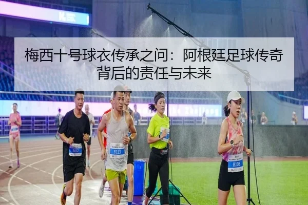梅西十号球衣传承之问：阿根廷足球传奇背后的责任与未来